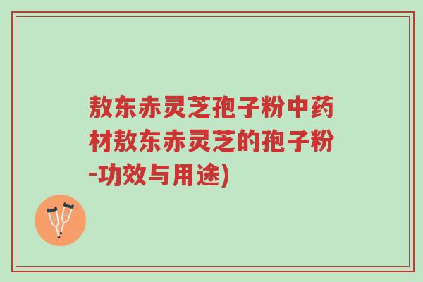 敖东赤灵芝孢子粉中药材敖东赤灵芝的孢子粉-功效与用途)-第1张图片-超越