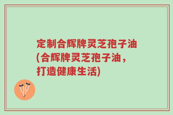 定制合辉牌灵芝孢子油(合辉牌灵芝孢子油，打造健康生活)-第1张图片-超越