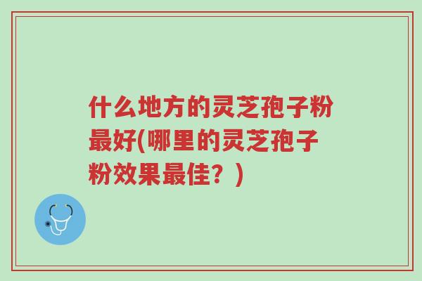 什么地方的灵芝孢子粉最好(哪里的灵芝孢子粉效果最佳？)-第1张图片-超越