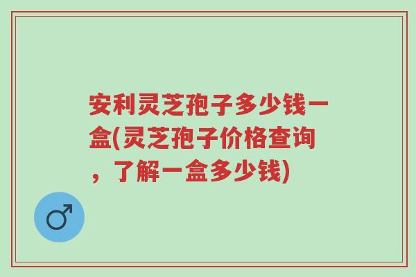 安利灵芝孢子多少钱一盒(灵芝孢子价格查询,了解一盒多少钱)-第1张图片-超越 安利灵芝孢子多少钱一盒(灵芝孢子价格查询,了解一盒多少钱)-第1张图片-超越