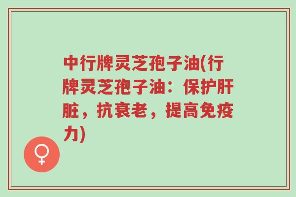 中行牌灵芝孢子油(行牌灵芝孢子油：保护肝脏，抗衰老，提高免疫力)-第1张图片-超越
