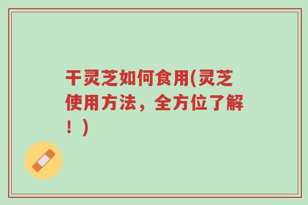 干灵芝如何食用(灵芝使用方法,全方位了解!)-第1张图片-超越 干灵芝如何食用(灵芝使用方法,全方位了解!)-第1张图片-超越