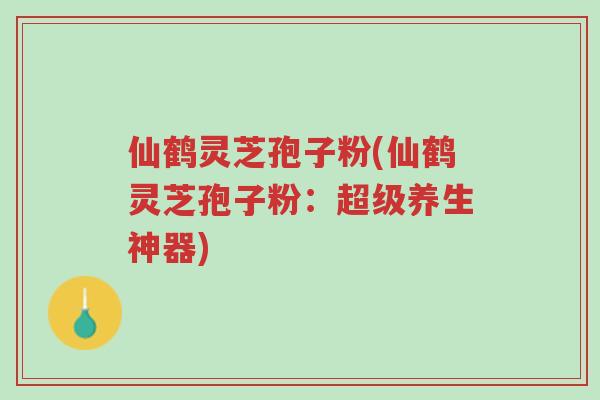 仙鹤灵芝孢子粉(仙鹤灵芝孢子粉：超级养生神器)-第1张图片-超越