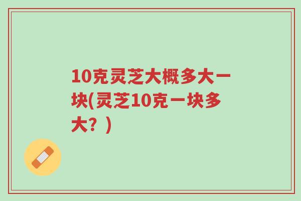 10克灵芝大概多大一块(灵芝10克一块多大？)-第1张图片-超越