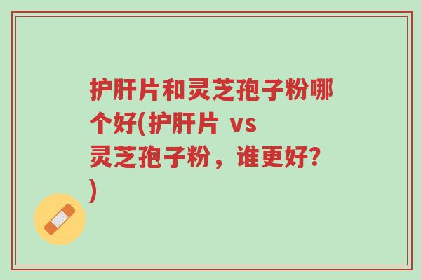 护肝片和灵芝孢子粉哪个好(护肝片 vs 灵芝孢子粉,谁更好?)-第1张图片-超越 护肝片和灵芝孢子粉哪个好(护肝片 vs 灵芝孢子粉,谁更好?)-第1张图片-超越