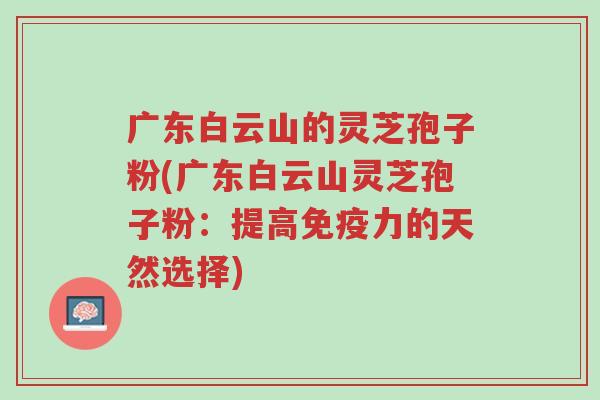 广东白云山的灵芝孢子粉(广东白云山灵芝孢子粉：提高免疫力的天然选择)-第1张图片-超越