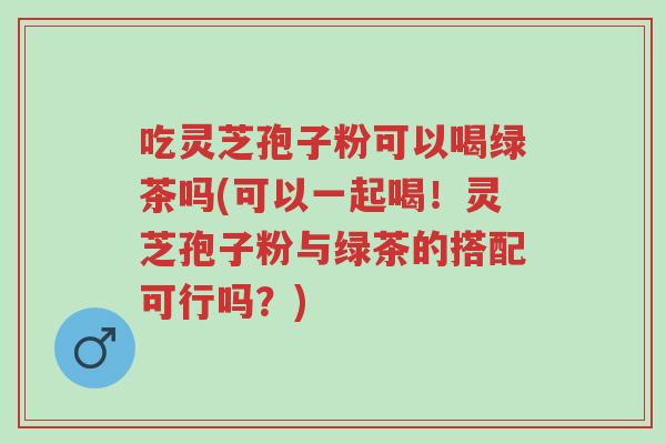 吃灵芝孢子粉可以喝绿茶吗(可以一起喝!灵芝孢子粉与绿茶的搭配可行吗?)-第1张图片-超越 吃灵芝孢子粉可以喝绿茶吗(可以一起喝!灵芝孢子粉与绿茶的搭配可行吗?)-第1张图片-超越