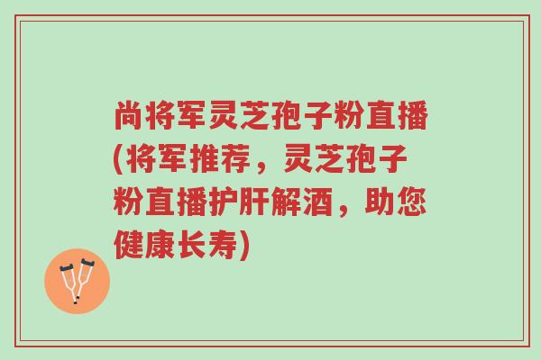 尚将军灵芝孢子粉直播(将军推荐,灵芝孢子粉直播护肝解酒,助您健康长寿)-第1张图片-超越 尚将军灵芝孢子粉直播(将军推荐,灵芝孢子粉直播护肝解酒,助您健康长寿)-第1张图片-超越