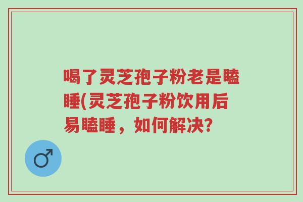 喝了灵芝孢子粉老是瞌睡(灵芝孢子粉饮用后易瞌睡,如何解决?-第1张图片-超越 喝了灵芝孢子粉老是瞌睡(灵芝孢子粉饮用后易瞌睡,如何解决?-第1张图片-超越