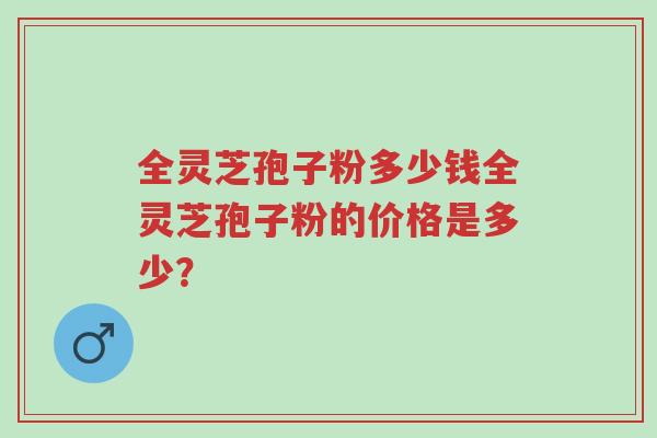 全灵芝孢子粉多少钱全灵芝孢子粉的价格是多少？-第1张图片-超越