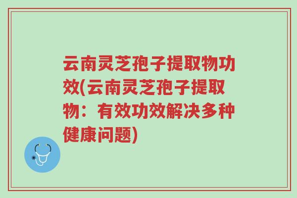 云南灵芝孢子提取物功效(云南灵芝孢子提取物:有效功效解决多种健康问题)-第1张图片-超越 云南灵芝孢子提取物功效(云南灵芝孢子提取物:有效功效解决多种健康问题)-第1张图片-超越