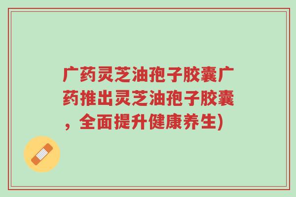 广药灵芝油孢子胶囊广药推出灵芝油孢子胶囊,全面提升健康养生)-第1张图片-超越 广药灵芝油孢子胶囊广药推出灵芝油孢子胶囊,全面提升健康养生)-第1张图片-超越