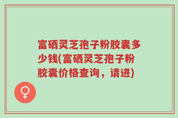 富硒灵芝孢子粉胶囊多少钱(富硒灵芝孢子粉胶囊价格查询,请进)-第1张图片-超越 富硒灵芝孢子粉胶囊多少钱(富硒灵芝孢子粉胶囊价格查询,请进)-第1张图片-超越