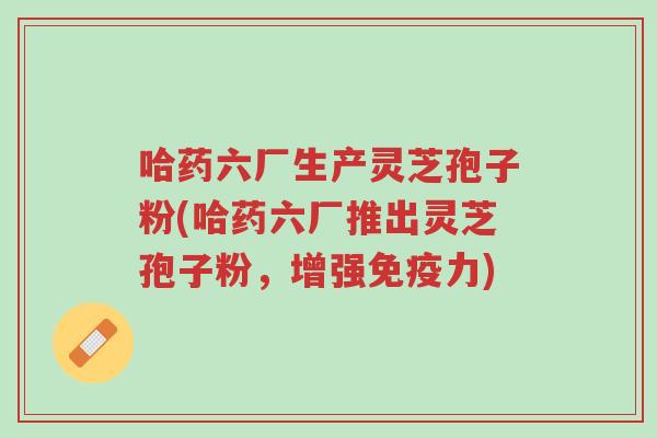 哈药六厂生产灵芝孢子粉(哈药六厂推出灵芝孢子粉，增强免疫力)-第1张图片-超越