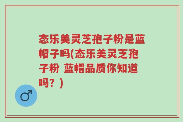态乐美灵芝孢子粉是蓝帽子吗(态乐美灵芝孢子粉 蓝帽品质你知道吗?)-第1张图片-超越 态乐美灵芝孢子粉是蓝帽子吗(态乐美灵芝孢子粉 蓝帽品质你知道吗?)-第1张图片-超越