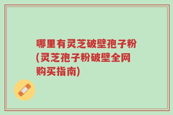 哪里有灵芝破壁孢子粉(灵芝孢子粉破壁全网购买指南)-第1张图片-超越