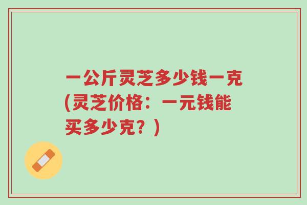 一公斤灵芝多少钱一克(灵芝价格:一元钱能买多少克?)-第1张图片-超越 一公斤灵芝多少钱一克(灵芝价格:一元钱能买多少克?)-第1张图片-超越