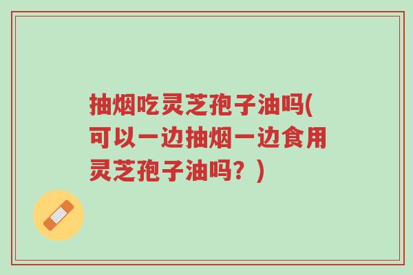 抽烟吃灵芝孢子油吗(可以一边抽烟一边食用灵芝孢子油吗?)-第1张图片-超越 抽烟吃灵芝孢子油吗(可以一边抽烟一边食用灵芝孢子油吗?)-第1张图片-超越