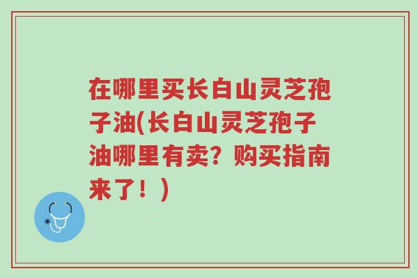 在哪里买长白山灵芝孢子油(长白山灵芝孢子油哪里有卖?购买指南来了!)-第1张图片-超越 在哪里买长白山灵芝孢子油(长白山灵芝孢子油哪里有卖?购买指南来了!)-第1张图片-超越