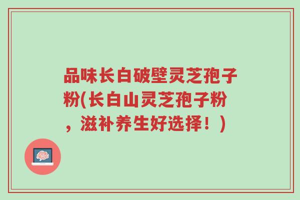 品味长白破壁灵芝孢子粉(长白山灵芝孢子粉,滋补养生好选择!)-第1张图片-超越 品味长白破壁灵芝孢子粉(长白山灵芝孢子粉,滋补养生好选择!)-第1张图片-超越