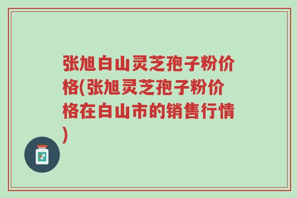 张旭白山灵芝孢子粉价格(张旭灵芝孢子粉价格在白山市的销售行情)-第1张图片-超越 张旭白山灵芝孢子粉价格(张旭灵芝孢子粉价格在白山市的销售行情)-第1张图片-超越