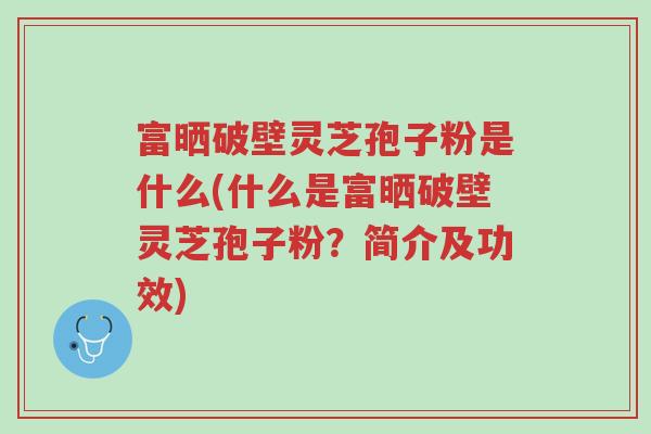 富晒破壁灵芝孢子粉是什么(什么是富晒破壁灵芝孢子粉?简介及功效)-第1张图片-超越 富晒破壁灵芝孢子粉是什么(什么是富晒破壁灵芝孢子粉?简介及功效)-第1张图片-超越