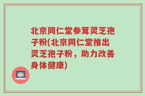 北京同仁堂参茸灵芝孢子粉(北京同仁堂推出灵芝孢子粉,助力改善身体健康)-第1张图片-超越 北京同仁堂参茸灵芝孢子粉(北京同仁堂推出灵芝孢子粉,助力改善身体健康)-第1张图片-超越