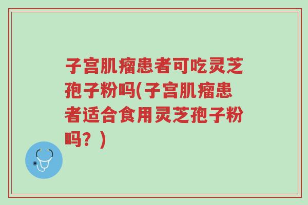 子宫肌瘤患者可吃灵芝孢子粉吗(子宫肌瘤患者适合食用灵芝孢子粉吗?)-第1张图片-超越 子宫肌瘤患者可吃灵芝孢子粉吗(子宫肌瘤患者适合食用灵芝孢子粉吗?)-第1张图片-超越
