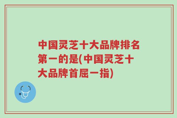 中国灵芝十大品牌排名第一的是(中国灵芝十大品牌首屈一指)-第1张图片-超越 中国灵芝十大品牌排名第一的是(中国灵芝十大品牌首屈一指)-第1张图片-超越