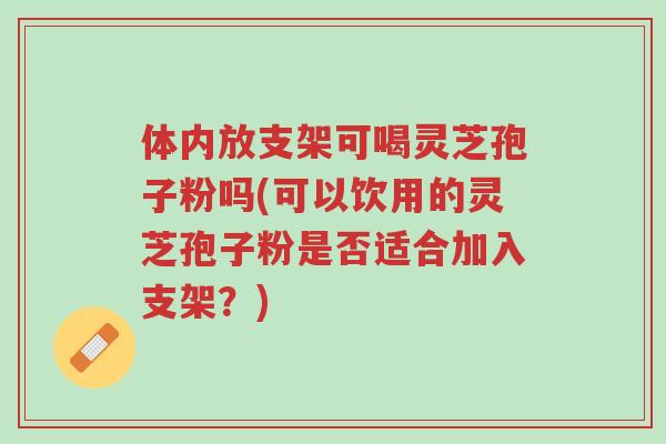 体内放支架可喝灵芝孢子粉吗(可以饮用的灵芝孢子粉是否适合加入支架?)-第1张图片-超越 体内放支架可喝灵芝孢子粉吗(可以饮用的灵芝孢子粉是否适合加入支架?)-第1张图片-超越