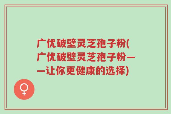 广优破壁灵芝孢子粉(广优破壁灵芝孢子粉——让你更健康的选择)-第1张图片-超越