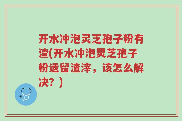 开水冲泡灵芝孢子粉有渣(开水冲泡灵芝孢子粉遗留渣滓,该怎么解决?)-第1张图片-超越 开水冲泡灵芝孢子粉有渣(开水冲泡灵芝孢子粉遗留渣滓,该怎么解决?)-第1张图片-超越