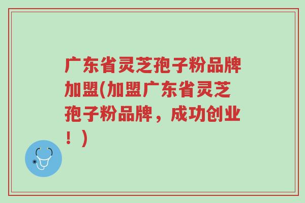 广东省灵芝孢子粉品牌加盟(加盟广东省灵芝孢子粉品牌，成功创业！)-第1张图片-超越