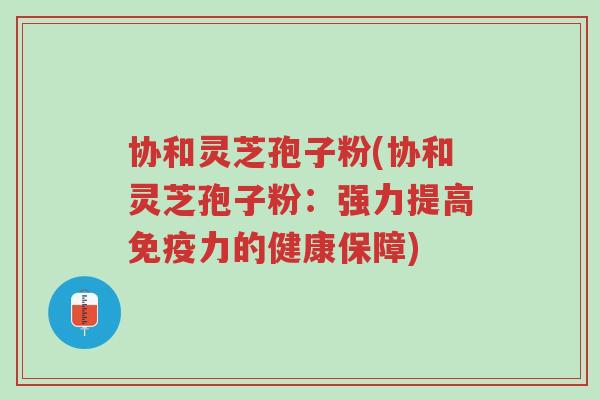协和灵芝孢子粉(协和灵芝孢子粉：强力提高免疫力的健康保障)-第1张图片-超越