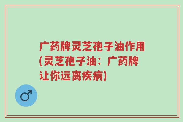 广药牌灵芝孢子油作用(灵芝孢子油：广药牌让你远离疾病)-第1张图片-超越