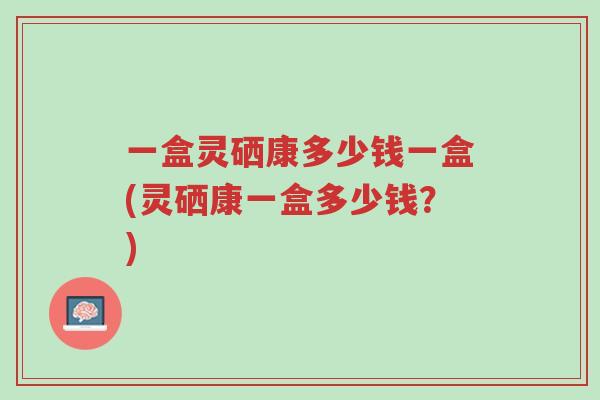一盒灵硒康多少钱一盒(灵硒康一盒多少钱?)-第1张图片-超越 一盒灵硒康多少钱一盒(灵硒康一盒多少钱?)-第1张图片-超越