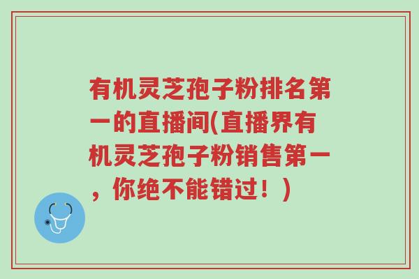 有机灵芝孢子粉排名第一的直播间(直播界有机灵芝孢子粉销售第一,你绝不能错过!)-第1张图片-超越 有机灵芝孢子粉排名第一的直播间(直播界有机灵芝孢子粉销售第一,你绝不能错过!)-第1张图片-超越