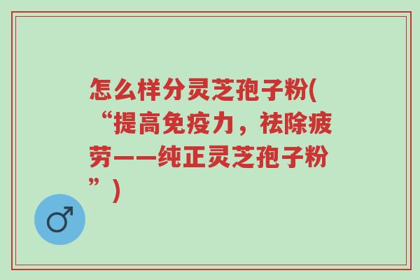 怎么样分灵芝孢子粉(“提高免疫力，祛除疲劳——纯正灵芝孢子粉”)-第1张图片-超越