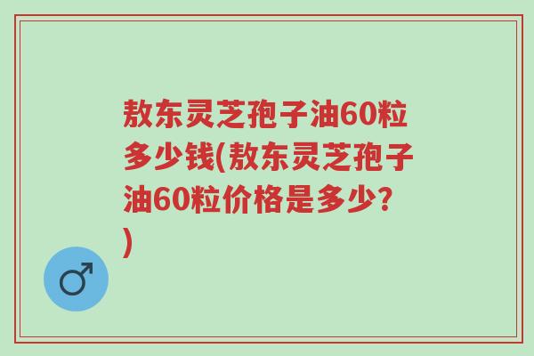 敖东灵芝孢子油60粒多少钱(敖东灵芝孢子油60粒价格是多少?)-第1张图片-超越 敖东灵芝孢子油60粒多少钱(敖东灵芝孢子油60粒价格是多少?)-第1张图片-超越