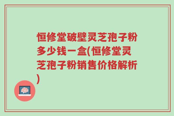 恒修堂破壁灵芝孢子粉多少钱一盒(恒修堂灵芝孢子粉销售价格解析)-第1张图片-超越 恒修堂破壁灵芝孢子粉多少钱一盒(恒修堂灵芝孢子粉销售价格解析)-第1张图片-超越