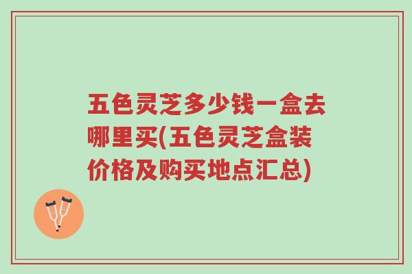 五色灵芝多少钱一盒去哪里买(五色灵芝盒装价格及购买地点汇总)-第1张图片-超越 五色灵芝多少钱一盒去哪里买(五色灵芝盒装价格及购买地点汇总)-第1张图片-超越