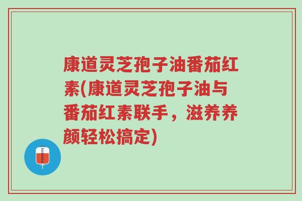 康道灵芝孢子油番茄红素(康道灵芝孢子油与番茄红素联手,滋养养颜轻松搞定)-第1张图片-超越 康道灵芝孢子油番茄红素(康道灵芝孢子油与番茄红素联手,滋养养颜轻松搞定)-第1张图片-超越