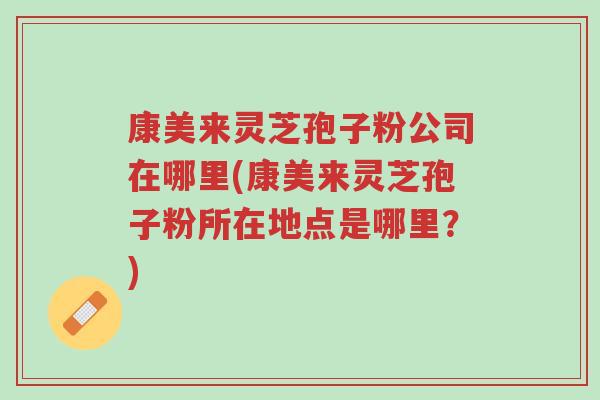 康美来灵芝孢子粉公司在哪里(康美来灵芝孢子粉所在地点是哪里？)-第1张图片-超越