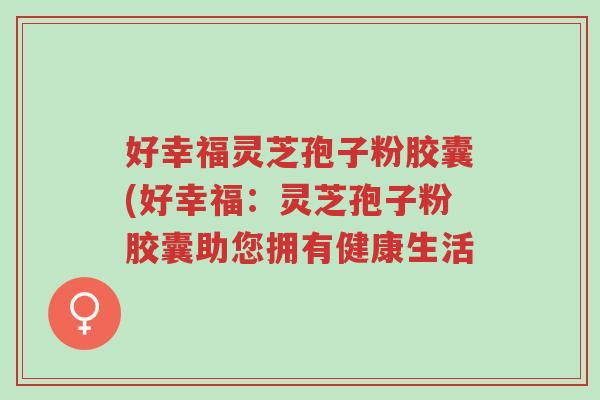 好幸福灵芝孢子粉胶囊(好幸福:灵芝孢子粉胶囊助您拥有健康生活-第1张图片-超越 好幸福灵芝孢子粉胶囊(好幸福:灵芝孢子粉胶囊助您拥有健康生活-第1张图片-超越