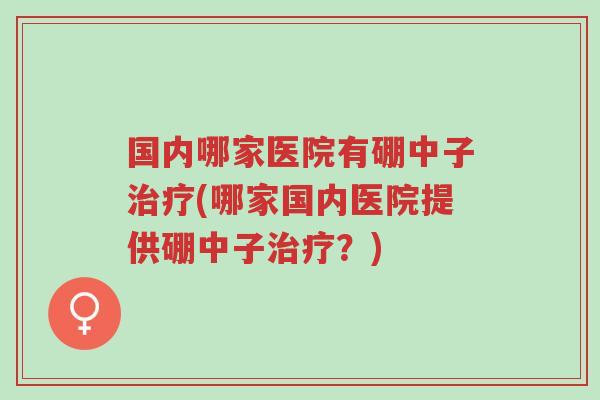 国内哪家医院有硼中子治疗(哪家国内医院提供硼中子治疗?)-第1张图片-超越 国内哪家医院有硼中子治疗(哪家国内医院提供硼中子治疗?)-第1张图片-超越