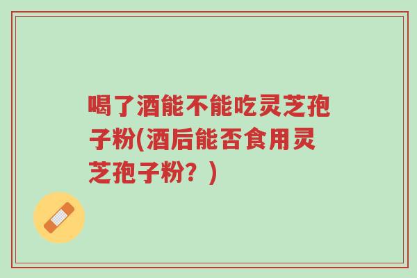 喝了酒能不能吃灵芝孢子粉(酒后能否食用灵芝孢子粉?)-第1张图片-超越 喝了酒能不能吃灵芝孢子粉(酒后能否食用灵芝孢子粉?)-第1张图片-超越