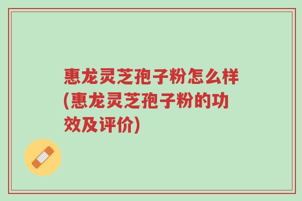 惠龙灵芝孢子粉怎么样(惠龙灵芝孢子粉的功效及评价)-第1张图片-超越