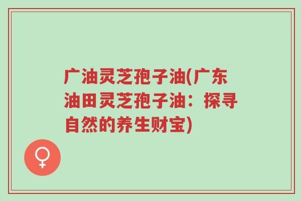 广油灵芝孢子油(广东油田灵芝孢子油:探寻自然的养生财宝)-第1张图片-超越 广油灵芝孢子油(广东油田灵芝孢子油:探寻自然的养生财宝)-第1张图片-超越