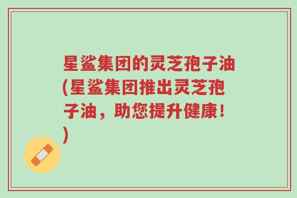星鲨集团的灵芝孢子油(星鲨集团推出灵芝孢子油,助您提升健康!)-第1张图片-超越 星鲨集团的灵芝孢子油(星鲨集团推出灵芝孢子油,助您提升健康!)-第1张图片-超越
