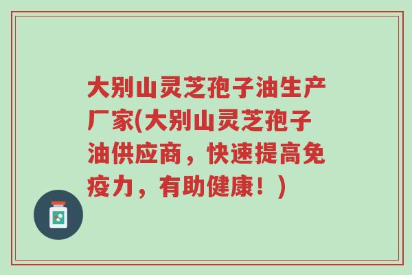 大别山灵芝孢子油生产厂家(大别山灵芝孢子油供应商,快速提高免疫力,有助健康!)-第1张图片-超越 大别山灵芝孢子油生产厂家(大别山灵芝孢子油供应商,快速提高免疫力,有助健康!)-第1张图片-超越